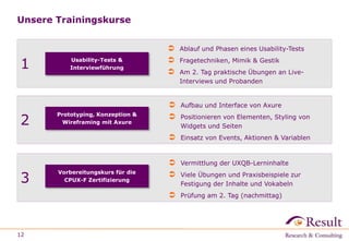 Unsere Trainingskurse
12
1 Usability-Tests &
Interviewführung
 Ablauf und Phasen eines Usability-Tests
 Fragetechniken, Mimik & Gestik
 Am 2. Tag praktische Übungen an Live-
Interviews und Probanden
2
 Aufbau und Interface von Axure
 Positionieren von Elementen, Styling von
Widgets und Seiten
 Einsatz von Events, Aktionen & Variablen
Prototyping, Konzeption &
Wireframing mit Axure
3
 Vermittlung der UXQB-Lerninhalte
 Viele Übungen und Praxisbeispiele zur
Festigung der Inhalte und Vokabeln
 Prüfung am 2. Tag (nachmittag)
Vorbereitungskurs für die
CPUX-F Zertifizierung
 