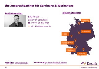 Ihr Ansprechpartner für Seminare & Workshops
15
Website: www.eresult.de Themenblog: www.usabilityblog.de
Göttingen
Hamburg
Köln
Frankfurt/Main
München
eResult-Standorte:
Stuttgart
Ediz Kiratli
Senior UX-Consultant
 +49 40 36166-7984
 ediz.kiratli@eresult.de
Produktmanager:
 