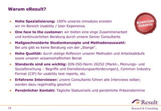 Warum eResult?
● Hohe Spezialisierung: 100% unseres Umsatzes erzielen
wir im Bereich Usability / User Experience.
● One face to the customer: wir bieten eine enge Zusammenarbeit
und kontinuierlichen Beratung durch unsere Senior Consultants
● Maßgeschneiderte Studienkonzepte und Methodenauswahl:
Bei uns gibt es keine Beratung von der „Stange“.
● Hohe Qualität: durch stetige Reflexion unserer Methoden und Arbeitsabläufe
sowie unseren wissenschaftlichen Beirat
● Standards sind uns wichtig: DIN-ISO-Norm 20252 (Markt-, Meinungs- und
Sozialforschung – Begriffe und Dienstleistungsanforderungen), Common Industry
Format (CIF) for usability test reports, etc.
● Erfahrene Interviewer: unsere Consultants führen alle Interviews selber;
werden dazu regelmäßig geschult
● Persönlicher Kontakt: Tägliche Statusmails und persönliche Präsenztermine
19
 