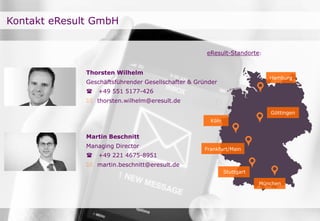 Kontakt eResult GmbH
Thorsten Wilhelm
Geschäftsführender Gesellschafter & Gründer
 +49 551 5177-426
 thorsten.wilhelm@eresult.de
Martin Beschnitt
Managing Director
 +49 221 4675-8951
 martin.beschnitt@eresult.de
Göttingen
Hamburg
Köln
Frankfurt/Main
München
eResult-Standorte:
Stuttgart
 