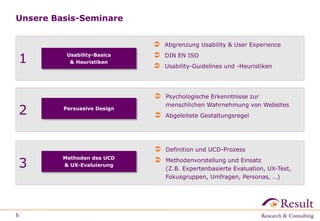 Unsere Basis-Seminare
6
1 Usability-Basics
& Heuristiken
 Abgrenzung Usability & User Experience
 DIN EN ISO
 Usability-Guidelines und -Heuristiken
2
 Psychologische Erkenntnisse zur
menschlichen Wahrnehmung von Websites
 Abgeleitete Gestaltungsregel
Persuasive Design
3
 Definition und UCD-Prozess
 Methodenvorstellung und Einsatz
(Z.B. Expertenbasierte Evaluation, UX-Test,
Fokusgruppen, Umfragen, Personas, …)
Methoden des UCD
& UX-Evaluierung
 