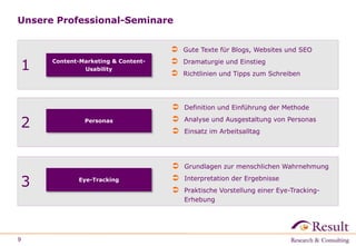 Unsere Professional-Seminare
9
1 Content-Marketing & Content-
Usability
 Gute Texte für Blogs, Websites und SEO
 Dramaturgie und Einstieg
 Richtlinien und Tipps zum Schreiben
2
 Definition und Einführung der Methode
 Analyse und Ausgestaltung von Personas
 Einsatz im Arbeitsalltag
Personas
3
 Grundlagen zur menschlichen Wahrnehmung
 Interpretation der Ergebnisse
 Praktische Vorstellung einer Eye-Tracking-
Erhebung
Eye-Tracking
 