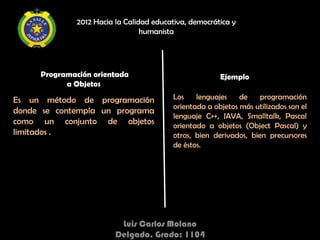 2012 Hacia la Calidad educativa, democrática y
                                 humanista




     Programación orientada                            Ejemplo
           a Objetos

Es un método de programación             Los    lenguajes    de    programación
                                         orientada a objetos más utilizados son el
donde se contempla un programa
                                         lenguaje C++, JAVA, Smalltalk, Pascal
como un conjunto de objetos              orientado a objetos (Object Pascal) y
limitados .                              otros, bien derivados, bien precursores
                                         de éstos.




                          Luis Carlos Molano
                         Delgado. Grado: 1104
 