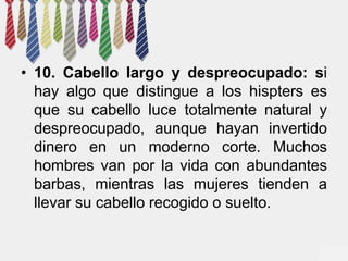 • 10. Cabello largo y despreocupado: si 
hay algo que distingue a los hispters es 
que su cabello luce totalmente natural y 
despreocupado, aunque hayan invertido 
dinero en un moderno corte. Muchos 
hombres van por la vida con abundantes 
barbas, mientras las mujeres tienden a 
llevar su cabello recogido o suelto. 
 