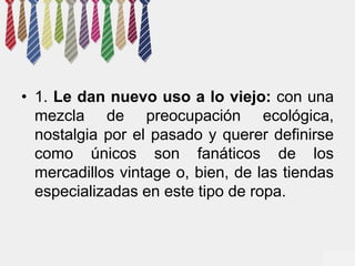 • 1. Le dan nuevo uso a lo viejo: con una 
mezcla de preocupación ecológica, 
nostalgia por el pasado y querer definirse 
como únicos son fanáticos de los 
mercadillos vintage o, bien, de las tiendas 
especializadas en este tipo de ropa. 
 