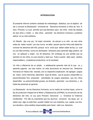 INTRODUCCIÓN
El presente informe contiene variedad de metodología didáctica, con el objetivo de
dar a conocer la Declaración Universal de Derechos Humanos a niños de 1ero. A
3ero. Primaria. Lo cual permite que sea llamativo para los niños entre las edades
de seis años y medio a diez años, aprender los derechos humanos y poderlos
aplicar en su vida cotidiana.
Un filósofo dijo una vez, “el mejor momento de educar a un niño es cien años
antes de haber nacido”, por eso nunca se debe pensar que los niños solo deberían
conocer los derechos del niño, porque es lo único que deben saber de ley. Lo cual
es una idea errónea, nunca es demasiado temprano para aprender algo positivo, tal
vez no apliquen y exijan los 30 derechos. Sin embargo es una semilla que se
siembra en los niños, la cual crecerá y dará sus frutos cuando ellos sean adultos
responsables y ciudadanos productivos en la sociedad.
Un niño a diferencia de un adulto, o adolescente aprende más de lo que ve, y
aprende jugando por ese motivo, en este documento se resumen los Derechos
Humanos en frases más exactas, con su respectiva explicación. Se agregan juegos
de mesa como memorias, laberintos sopa de letras, que le ayuda a desarrollar su
psicomotricidad fina, presentan actividades de juegos populares, que los niños
desarrollen su psicomotricidad gruesa, se diviertan, aprendan sus derechos, y de
todas las personas en general.
La Declaración de los Derechos Humanos, es la madre de muchas leyes, como la
ley de protección Integral de la Niñez y Adolescencia (LEPINA), la convención de los
Derechos del niño, la Ley para Prevenir, Sancionar y Erradicar la Violencia
intrafamiliar. Por ello es importante que los alumnos conozcan las leyes, así si
saben que algo no está bien, puedan hablar con sus maestros, sus papás, sus tíos,
sus abuelos u otros adultos responsables para hacer valer sus derechos.
 