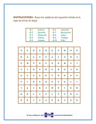 INSTRUCCIONES: Busca las palabras del siguiente listado en la
sopa de letras de abajo.
# 1 Cultura
# 2 Derecho
# 3 Educación
# 4 Familia
# 5 Humano
# 6 Libertad
# 7 Recreación
# 8 Salud
# 9 Trabajo
# 10 Vida
 