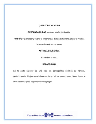 3) DERECHO A LA VIDA
RESPONSABILIDAD: proteger y defender la vida.
PROPOSITO: analizar y valorar la importancia de la vida humana. Elevar el nivel de
la autoestima de las personas
ACTIVIDAD SUGERIDA
El árbol de la vida.
DESARROLLO
En la parte superior de una hoja los participantes escriben su nombre,
posteriormente dibujan un árbol con su tierra, raíces, ramas, hojas, flores, frutos y
otros detalles, que a su gusto deseen agregar.
 
