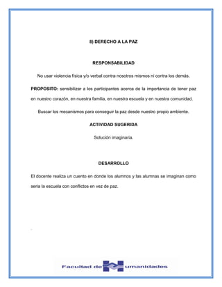 8) DERECHO A LA PAZ
RESPONSABILIDAD
No usar violencia física y/o verbal contra nosotros mismos ni contra los demás.
PROPOSITO: sensibilizar a los participantes acerca de la importancia de tener paz
en nuestro corazón, en nuestra familia, en nuestra escuela y en nuestra comunidad.
Buscar los mecanismos para conseguir la paz desde nuestro propio ambiente.
ACTIVIDAD SUGERIDA
Solución imaginaria.
DESARROLLO
El docente realiza un cuento en donde los alumnos y las alumnas se imaginan como
seria la escuela con conflictos en vez de paz.
.
 
