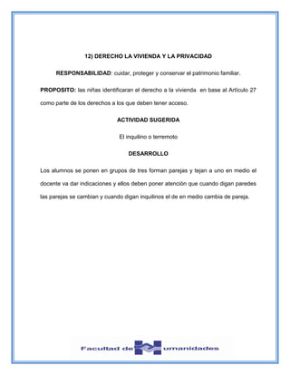 12) DERECHO LA VIVIENDA Y LA PRIVACIDAD
RESPONSABILIDAD: cuidar, proteger y conservar el patrimonio familiar.
PROPOSITO: las niñas identificaran el derecho a la vivienda en base al Artículo 27
como parte de los derechos a los que deben tener acceso.
ACTIVIDAD SUGERIDA
El inquilino o terremoto
DESARROLLO
Los alumnos se ponen en grupos de tres forman parejas y tejan a uno en medio el
docente va dar indicaciones y ellos deben poner atención que cuando digan paredes
las parejas se cambian y cuando digan inquilinos el de en medio cambia de pareja.
 