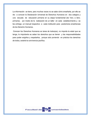 La información se tiene, pero muchas veces no se sabe cómo enseñarla, por ello se
dio a conocer la Declaración Universal de Derechos Humanos en dos colegios y
una escuela de educación primaria en su etapa fundamental (de 1ero. a 3ero.
primaria), por medio de la realización de un taller en cada establecimiento y se
les entrego, un manual respectivo a cada institución para posteriores enseñanzas
de los Derecho Humanos.
Conocer los Derechos Humanos es tarea de todos(as), no importa la edad que se
tenga, lo importante es saber los derechos que se tienen y las responsabilidades
para poder exigirlos y respetarlos, porque solo poniendo en práctica los derechos
de todos, existirá la convivencia pacífica.
 