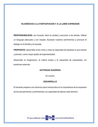 19) DERECHO A LA PARTICIPACION Y A LA LIBRE EXPRESION
RESPONSABILIDAD: ser honesto, decir la verdad y escuchar a los demás. Utilizar
un lenguaje adecuado y con respeto. Expresar nuestros sentimientos y provocar el
dialogo en la familia y la escuela.
PROPOSITO: desarrollar el los niños y niñas la capacidad de expresar lo que sienten
y piensan, como mayor grado de espontaneidad.
Desarrollar la imaginación, el criterio propio y la capacidad de expresarlas, sin
presiones externas.
ACTIVIDAD SUGERIDA
Un cuento.
DESARROLLO
El docente prepara a los alumnos para introducirlos en la importancia de la expresión
de los pensamientos y sentimientos y la capacidad de ejercer este derecho.
 