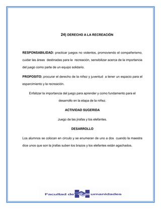 24) DERECHO A LA RECREACIÓN
RESPONSABILIDAD: practicar juegos no violentos, promoviendo el compañerismo,
cuidar las áreas destinadas para la recreación, sensibilizar acerca de la importancia
del juego como parte de un equipo solidario.
PROPOSITO: procurar el derecho de la niñez y juventud a tener un espacio para el
esparcimiento y la recreación.
Enfatizar la importancia del juego para aprender y como fundamento para el
desarrollo en la etapa de la niñez.
ACTIVIDAD SUGERIDA
Juego de las jirafas y los elefantes.
DESARROLLO
Los alumnos se colocan en circulo y se enumeran de uno a dos cuando la maestra
dice unos que son la jirafas suben los brazos y los elefantes están agachados.
 