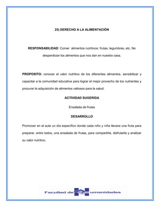 25) DERECHO A LA ALIMENTACIÓN
RESPONSABILIDAD: Comer alimentos nutritivos: frutas, legumbres, etc. No
desperdiciar los alimentos que nos dan en nuestra casa.
PROPOSITO: conocer el valor nutritivo de los diferentes alimentos, sensibilizar y
capacitar a la comunidad educativa para lograr el mejor provecho de los nutrientes y
procurar la adquisición de alimentos valiosos para la salud.
ACTIVIDAD SUGERIDA
Ensalada de frutas
DESARROLLO
Promover en el aula un día específico donde cada niño y niña llevara una fruta para
preparar, entre todos, una ensalada de frutas, para compartirla, disfrutarla y analizar
su valor nutritivo.
 
