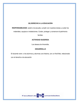 26) DERECHO A LA EDUCACIÓN
RESPONSABILIDAD: asistir a la escuela, cumplir con nuestras tareas y cuidar los
materiales, equipos e instalaciones. Cuidar, proteger y conservar el patrimonio
familiar.
ACTIVIDAD SUGERIDA
Los deseos de Amandita.
DESARROLLO
El docente narra a los alumnos y alumnas una historia, con un final feliz, relacionado
con el derecho a la educación
 