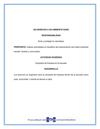 28) DERECHO A UN AMBIENTE SANO
RESPONSABILIDAD
Amar y proteger la naturaleza.
PROPOSITO: realizar actividades en beneficio del mejoramiento del medio ambiente
escolar, familiar y comunitario.
ACTIVIDAD SUGERIDA
Campaña de limpieza en la escuela.
DESARROLLO
Los alumnos se organizan para la campaña de limpieza dentro de la escuela como
aula, comunidad o donde se llevara a cabo.
 