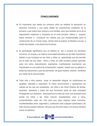 CONCLUSIONES
Es importante que desde los primeros años se enfatice la educación en
derechos humanos y que parta desde las experiencias cotidianas de la
primaria y que sobre todo incluya a sus familias, pero que también se le de el
seguimiento respectivo y necesario en el nivel primario, básico y superior
hasta cimentar e incorporar los valores que son fundamentales para la
construcción de un mundo mejor, donde reine la justicia, la libertad y la paz, a
través del respeto a los derechos humanos.
El aprendizaje significativo que se obtiene al dar a conocer los derechos
humanos en el aula y en toda la comunidad educativa es de vital importancia,
debido a que incorpora en los niños y niñas un aprendizaje que les servirán
por el resto de sus vidas; niños y niñas, en este contexto podrán aprender
junto con otros, descubriendo, explotando, manifestando resolviendo sus
inquietudes en una actitud de comprensión, respeto, interés que se aplicará a
todas las situaciones y que les permitirán, de igual manera, resolver conflictos
por medio de la comunicación.
Todo niño y niña merece tener un desarrollo integral, en condiciones de
igualdad, dignidad y seguridad. Si todos reconocemos y apreciamos los
valores de los que son portadores los niños y las niñas (Padres de familia,
docentes, directores y todos los que formamos parte de esta sociedad)
Protegiendo sus derechos, alcanzaremos la meta de crear una sociedad sana
donde los niños y las niñas crezcan respetándose unos a otros,
conduciéndolos cada vez más para que sean mejores seres humanos,
manifestándoles amor, seguridad y protección ante cualquier adversidad y de
esta menara puedan disfrutar del país que les tocó nacer y en el que merecen
crecer en plenitud.
 