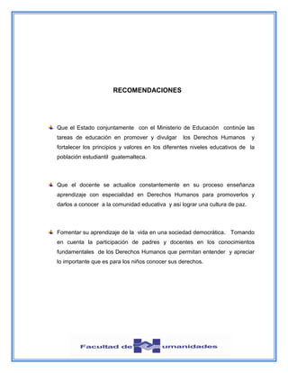 RECOMENDACIONES
Que el Estado conjuntamente con el Ministerio de Educación continúe las
tareas de educación en promover y divulgar los Derechos Humanos y
fortalecer los principios y valores en los diferentes niveles educativos de la
población estudiantil guatemalteca.
Que el docente se actualice constantemente en su proceso enseñanza
aprendizaje con especialidad en Derechos Humanos para promoverlos y
darlos a conocer a la comunidad educativa y así lograr una cultura de paz.
Fomentar su aprendizaje de la vida en una sociedad democrática. Tomando
en cuenta la participación de padres y docentes en los conocimientos
fundamentales de los Derechos Humanos que permitan entender y apreciar
lo importante que es para los niños conocer sus derechos.
 