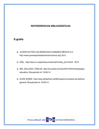 REFERERENCIAS BIBLIOGRÁFICAS
E-grafía
JUVENTUD POR LOS DERECHOS HUMANOS MÉXICO A.C.
http://www.jovenesporlosderechoshumanos.org/ 2013
ONU. http://www.un.org/es/documents/udhr/index_print.shtml. 2012
DEL GALLEGO, CARLOS. http://es.scribd.com/doc/93417833/metodologia-
educativa. Recuperado el: 18-06-14
SLIDE SHARE. http://www.slideshare.net/Monoguito/conceptos-de-didctica-
general. Recuperado el: 18-06-14
 