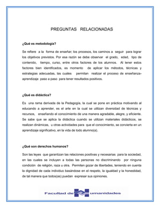 PREGUNTAS RELACIONADAS
¿Qué es metodología?
Se refiere a la forma de enseñar; los procesos, los caminos a seguir para lograr
los objetivos previstos. Por esa razón se debe observar el grado, edad, tipo de
contenido, tiempo, curso, entre otros factores de los alumnos. Al tener estos
factores bien identificados, es momento de aplicar los métodos, técnicas y
estrategias adecuadas, las cuales permitan realizar el proceso de enseñanza-
aprendizaje paso a paso para tener resultados positivos.
¿Qué es didáctica?
Es una rama derivada de la Pedagogía, la cual se pone en práctica motivando al
educando a aprender, es el arte en la cual se utilizan diversidad de técnicas y
recursos, enseñando el conocimiento de una manera agradable, alegre, y eficiente.
Se sabe que se aplica la didáctica cuando se utilizan materiales didácticos, se
realizan dinámicas, u otras actividades para que el conocimiento, se convierta en un
aprendizaje significativo, en la vida de todo alumno(a).
¿Qué son derechos humanos?
Son las leyes que garantizan las relaciones positivas y necesarias para la sociedad,
en las cuales se incluyen a todas las personas no discriminando por ninguna
condición de religión, raza u otra. Permiten gozar de libertades, teniendo en cuenta
la dignidad de cada individuo basándose en el respeto, la igualdad y la honestidad,
de tal manera que todos(as) puedan expresar sus opiniones.
 