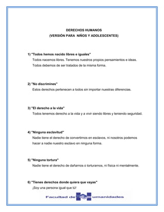 DERECHOS HUMANOS
(VERSIÓN PARA NIÑOS Y ADOLESCENTES)
1) "Todos hemos nacido libres e iguales"
Todos nacemos libres. Tenemos nuestros propios pensamientos e ideas.
Todos debemos de ser tratados de la misma forma.
2) "No discrimines"
Estos derechos pertenecen a todos sin importar nuestras diferencias.
3) "El derecho a la vida"
Todos tenemos derecho a la vida y a vivir siendo libres y teniendo seguridad.
4) "Ninguna esclavitud"
Nadie tiene el derecho de convertirnos en esclavos, ni nosotros podemos
hacer a nadie nuestro esclavo en ninguna forma.
5) "Ninguna tortura"
Nadie tiene el derecho de dañarnos o torturarnos, ni física ni mentalmente.
6) "Tienes derechos donde quiera que vayas"
¡Soy una persona igual que tú!
 