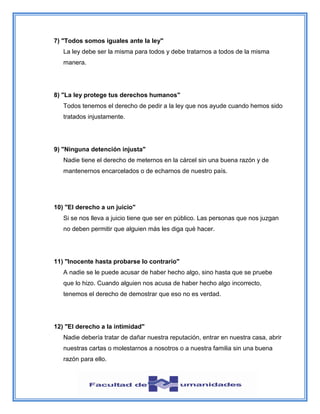 7) "Todos somos iguales ante la ley"
La ley debe ser la misma para todos y debe tratarnos a todos de la misma
manera.
8) "La ley protege tus derechos humanos"
Todos tenemos el derecho de pedir a la ley que nos ayude cuando hemos sido
tratados injustamente.
9) "Ninguna detención injusta"
Nadie tiene el derecho de meternos en la cárcel sin una buena razón y de
mantenernos encarcelados o de echarnos de nuestro país.
10) "El derecho a un juicio"
Si se nos lleva a juicio tiene que ser en público. Las personas que nos juzgan
no deben permitir que alguien más les diga qué hacer.
11) "Inocente hasta probarse lo contrario"
A nadie se le puede acusar de haber hecho algo, sino hasta que se pruebe
que lo hizo. Cuando alguien nos acusa de haber hecho algo incorrecto,
tenemos el derecho de demostrar que eso no es verdad.
12) "El derecho a la intimidad"
Nadie debería tratar de dañar nuestra reputación, entrar en nuestra casa, abrir
nuestras cartas o molestarnos a nosotros o a nuestra familia sin una buena
razón para ello.
 