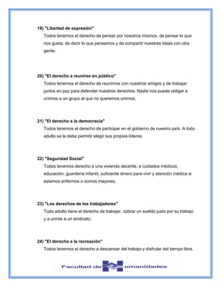 19) "Libertad de expresión"
Todos tenemos el derecho de pensar por nosotros mismos, de pensar lo que
nos gusta, de decir lo que pensamos y de compartir nuestras ideas con otra
gente.
20) "El derecho a reunirse en público"
Todos tenemos el derecho de reunirnos con nuestros amigos y de trabajar
juntos en paz para defender nuestros derechos. Nadie nos puede obligar a
unirnos a un grupo al que no queremos unirnos.
21) "El derecho a la democracia"
Todos tenemos el derecho de participar en el gobierno de nuestro país. A todo
adulto se le debe permitir elegir sus propios líderes.
22) "Seguridad Social"
Todos tenemos derecho a una vivienda decente, a cuidados médicos,
educación, guardería infantil, suficiente dinero para vivir y atención médica si
estamos enfermos o somos mayores.
23) "Los derechos de los trabajadores"
Todo adulto tiene el derecho de trabajar, cobrar un sueldo justo por su trabajo
y a unirse a un sindicato.
24) "El derecho a la recreación"
Todos tenemos el derecho a descansar del trabajo y disfrutar del tiempo libre.
 