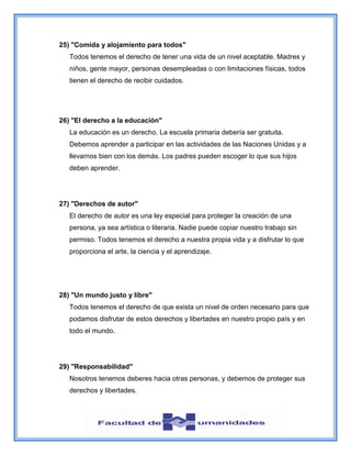 25) "Comida y alojamiento para todos"
Todos tenemos el derecho de tener una vida de un nivel aceptable. Madres y
niños, gente mayor, personas desempleadas o con limitaciones físicas, todos
tienen el derecho de recibir cuidados.
26) "El derecho a la educación"
La educación es un derecho. La escuela primaria debería ser gratuita.
Debemos aprender a participar en las actividades de las Naciones Unidas y a
llevarnos bien con los demás. Los padres pueden escoger lo que sus hijos
deben aprender.
27) "Derechos de autor"
El derecho de autor es una ley especial para proteger la creación de una
persona, ya sea artística o literaria. Nadie puede copiar nuestro trabajo sin
permiso. Todos tenemos el derecho a nuestra propia vida y a disfrutar lo que
proporciona el arte, la ciencia y el aprendizaje.
28) "Un mundo justo y libre"
Todos tenemos el derecho de que exista un nivel de orden necesario para que
podamos disfrutar de estos derechos y libertades en nuestro propio país y en
todo el mundo.
29) "Responsabilidad"
Nosotros tenemos deberes hacia otras personas, y debemos de proteger sus
derechos y libertades.
 