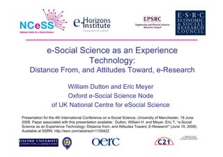 e-Social Science as an Experience
                         Technology:
    Distance From, and Attitudes Toward, e-Research

                      William Dutton and Eric Meyer
                      Oxford e-Social Science Node
                 of UK National Centre for eSocial Science
Presentation for the 4th International Conference on e-Social Science, University of Manchester, 19 June
2008. Paper associated with this presentation available: Dutton, William H. and Meyer, Eric T, “e-Social
Science as an Experience Technology: Distance from, and Attitudes Toward, E-Research (June 19, 2008).
Available at SSRN: http://ssrn.com/abstract=1150422
                                                                                                    QuickTime™ and a
                                                                                                TIFF (LZW) decompressor
                                                                                       