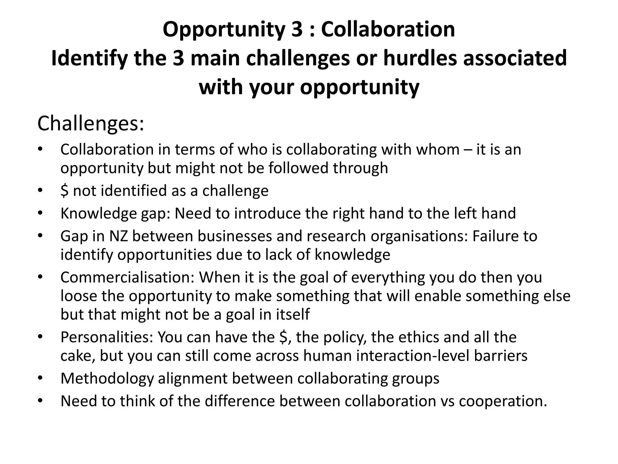 Opportunity 3 : Collaboration
 Identify the 3 main challenges or hurdles associated
                with your opportunity
Challenges:
• Collaboration in terms of who is collaborating with whom – it is an
  opportunity but might not be followed through
• $ not identified as a challenge
• Knowledge gap: Need to introduce the right hand to the left hand
• Gap in NZ between businesses and research organisations: Failure to
  identify opportunities due to lack of knowledge
• Commercialisation: When it is the goal of everything you do then you
  loose the opportunity to make something that will enable something else
  but that might not be a goal in itself
• Personalities: You can have the $, the policy, the ethics and all the
  cake, but you can still come across human interaction-level barriers
• Methodology alignment between collaborating groups
• Need to think of the difference between collaboration vs cooperation.
 