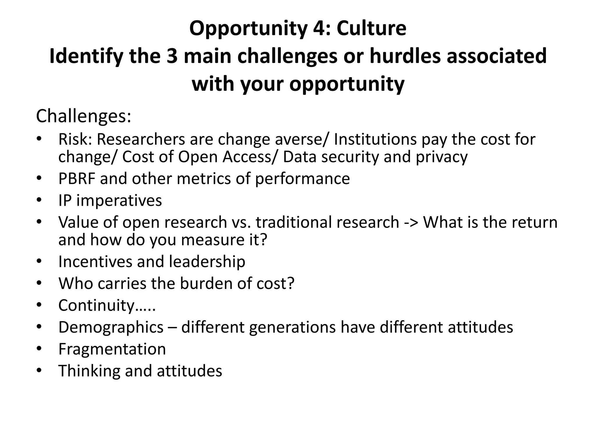 Opportunity 4: Culture
 Identify the 3 main challenges or hurdles associated
                with your opportunity
Challenges:
• Risk: Researchers are change averse/ Institutions pay the cost for
  change/ Cost of Open Access/ Data security and privacy
• PBRF and other metrics of performance
• IP imperatives
• Value of open research vs. traditional research -> What is the return
  and how do you measure it?
• Incentives and leadership
• Who carries the burden of cost?
• Continuity…..
• Demographics – different generations have different attitudes
• Fragmentation
• Thinking and attitudes
 