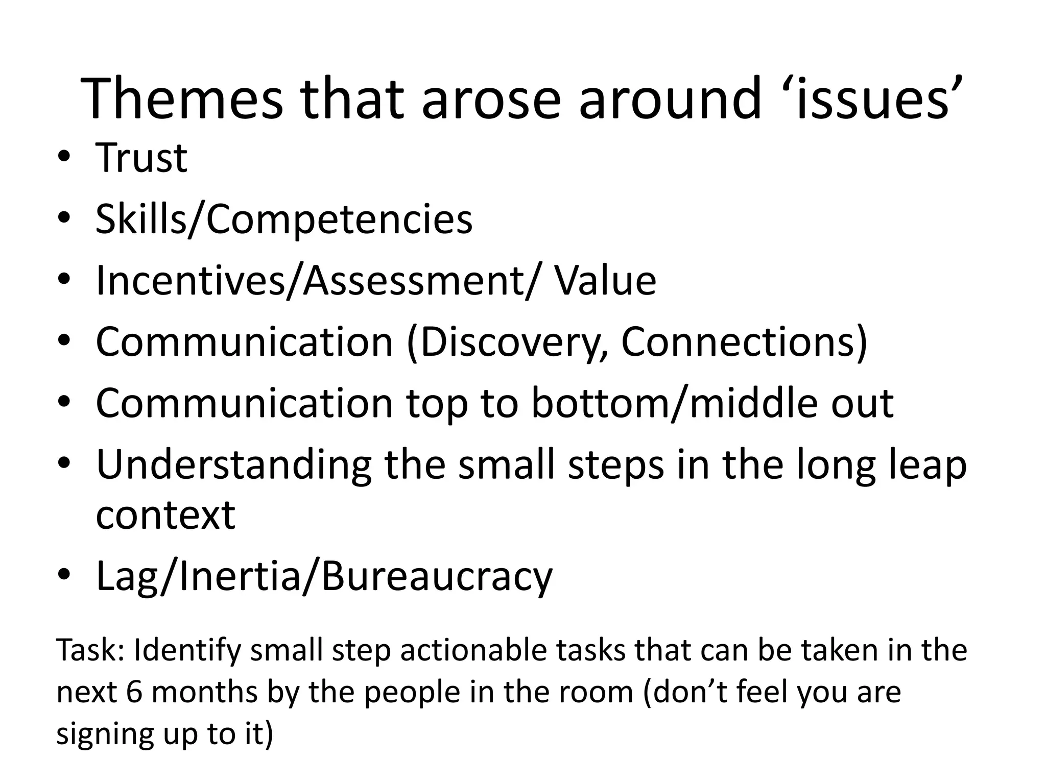 Themes that arose around ‘issues’
• Trust
• Skills/Competencies
• Incentives/Assessment/ Value
• Communication (Discovery, Connections)
• Communication top to bottom/middle out
• Understanding the small steps in the long leap
  context
• Lag/Inertia/Bureaucracy
Task: Identify small step actionable tasks that can be taken in the
next 6 months by the people in the room (don’t feel you are
signing up to it)
 