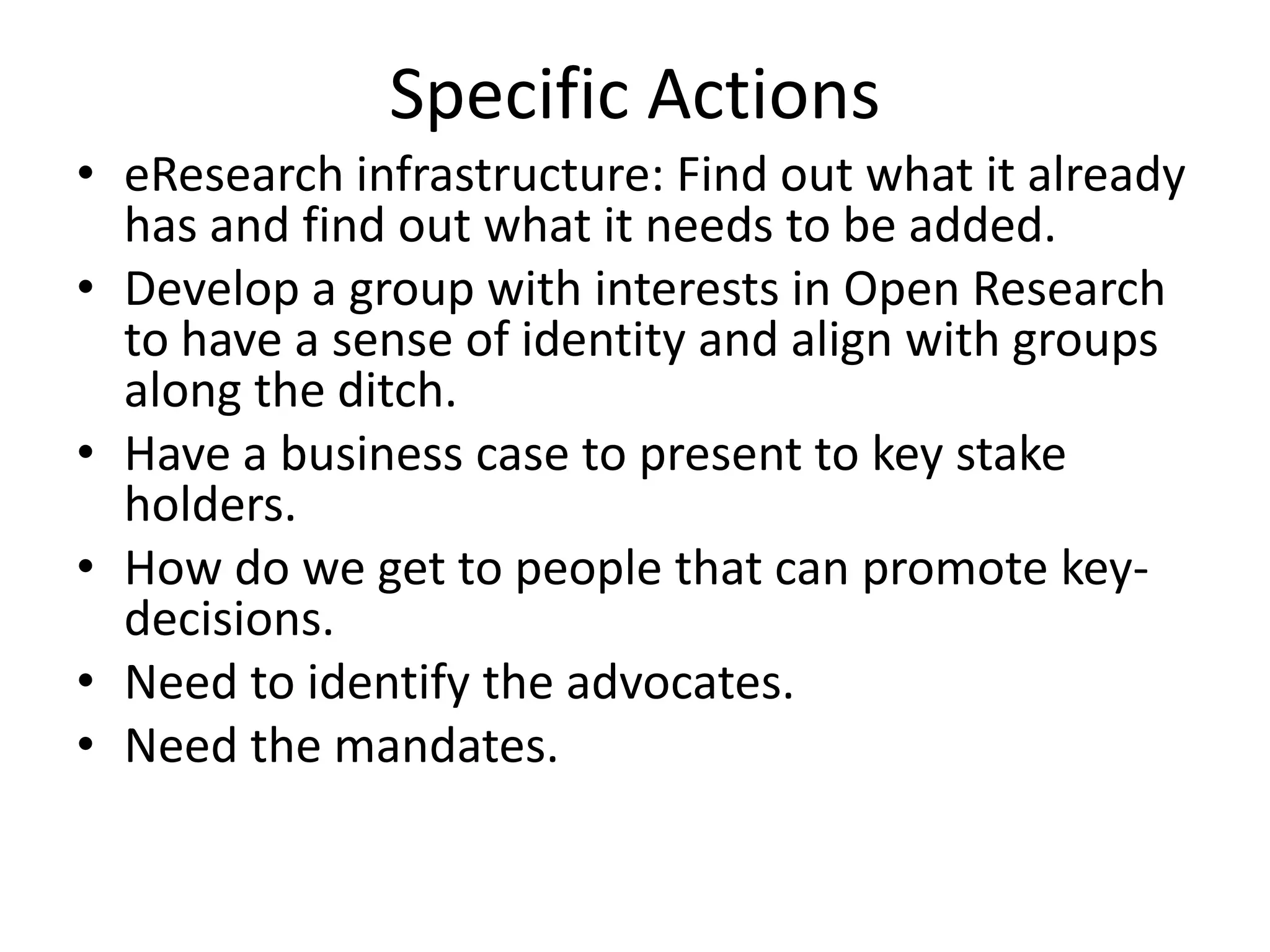 Specific Actions
• eResearch infrastructure: Find out what it already
  has and find out what it needs to be added.
• Develop a group with interests in Open Research
  to have a sense of identity and align with groups
  along the ditch.
• Have a business case to present to key stake
  holders.
• How do we get to people that can promote key-
  decisions.
• Need to identify the advocates.
• Need the mandates.
 