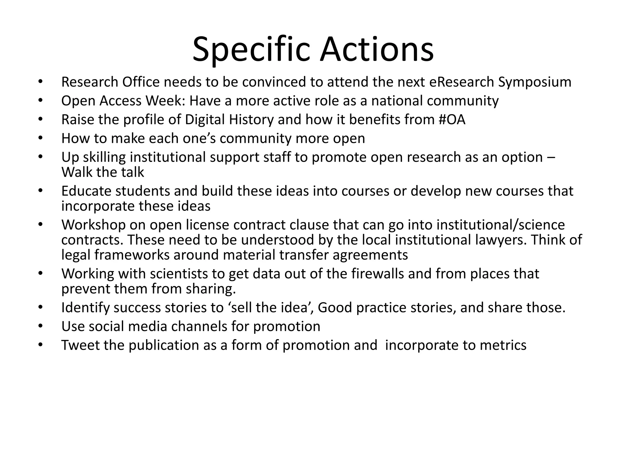 Specific Actions
•   Research Office needs to be convinced to attend the next eResearch Symposium
•   Open Access Week: Have a more active role as a national community
•   Raise the profile of Digital History and how it benefits from #OA
•   How to make each one’s community more open
•   Up skilling institutional support staff to promote open research as an option –
    Walk the talk
•   Educate students and build these ideas into courses or develop new courses that
    incorporate these ideas
•   Workshop on open license contract clause that can go into institutional/science
    contracts. These need to be understood by the local institutional lawyers. Think of
    legal frameworks around material transfer agreements
•   Working with scientists to get data out of the firewalls and from places that
    prevent them from sharing.
•   Identify success stories to ‘sell the idea’, Good practice stories, and share those.
•   Use social media channels for promotion
•   Tweet the publication as a form of promotion and incorporate to metrics
 