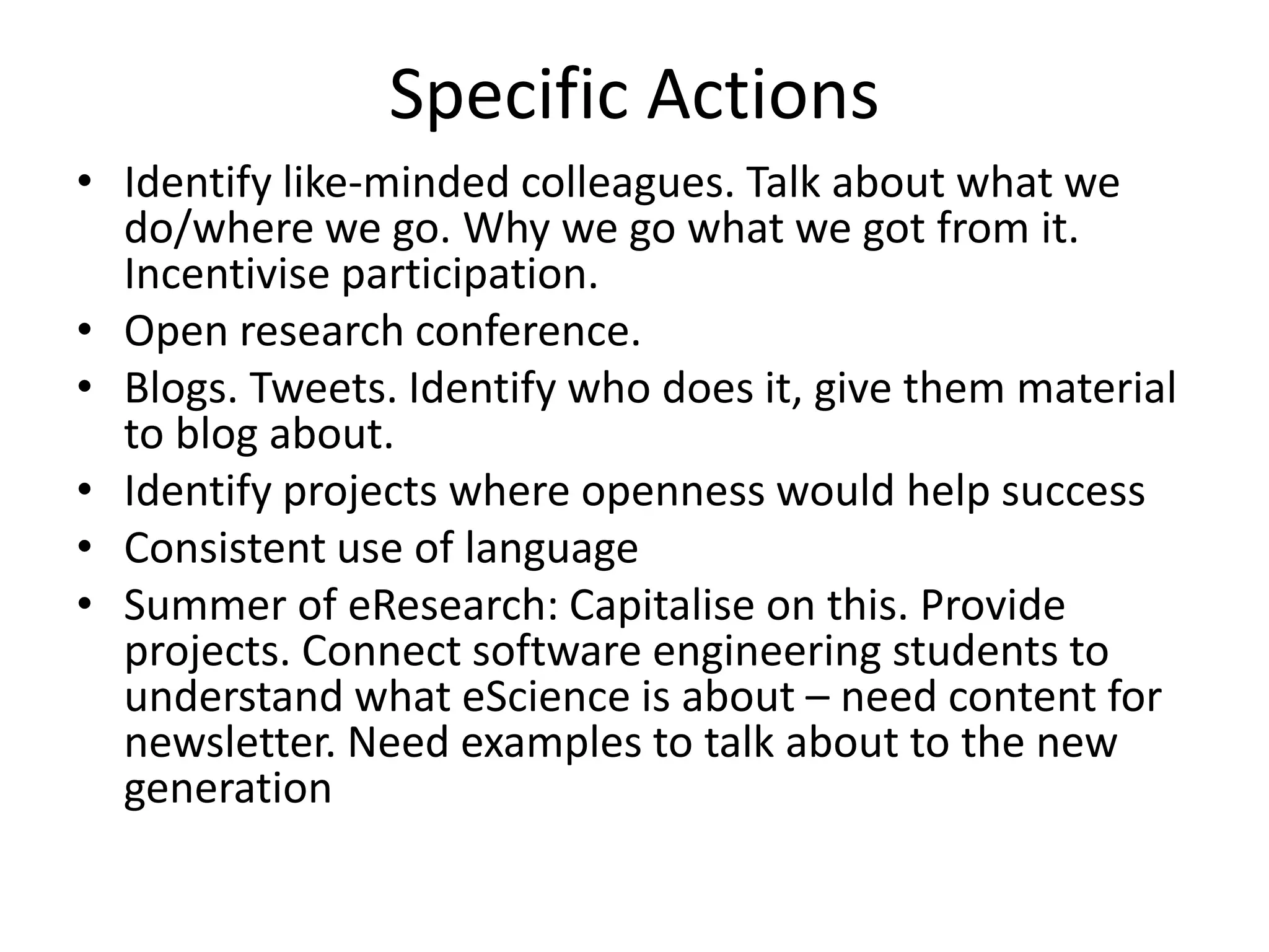 Specific Actions
• Identify like-minded colleagues. Talk about what we
  do/where we go. Why we go what we got from it.
  Incentivise participation.
• Open research conference.
• Blogs. Tweets. Identify who does it, give them material
  to blog about.
• Identify projects where openness would help success
• Consistent use of language
• Summer of eResearch: Capitalise on this. Provide
  projects. Connect software engineering students to
  understand what eScience is about – need content for
  newsletter. Need examples to talk about to the new
  generation
 