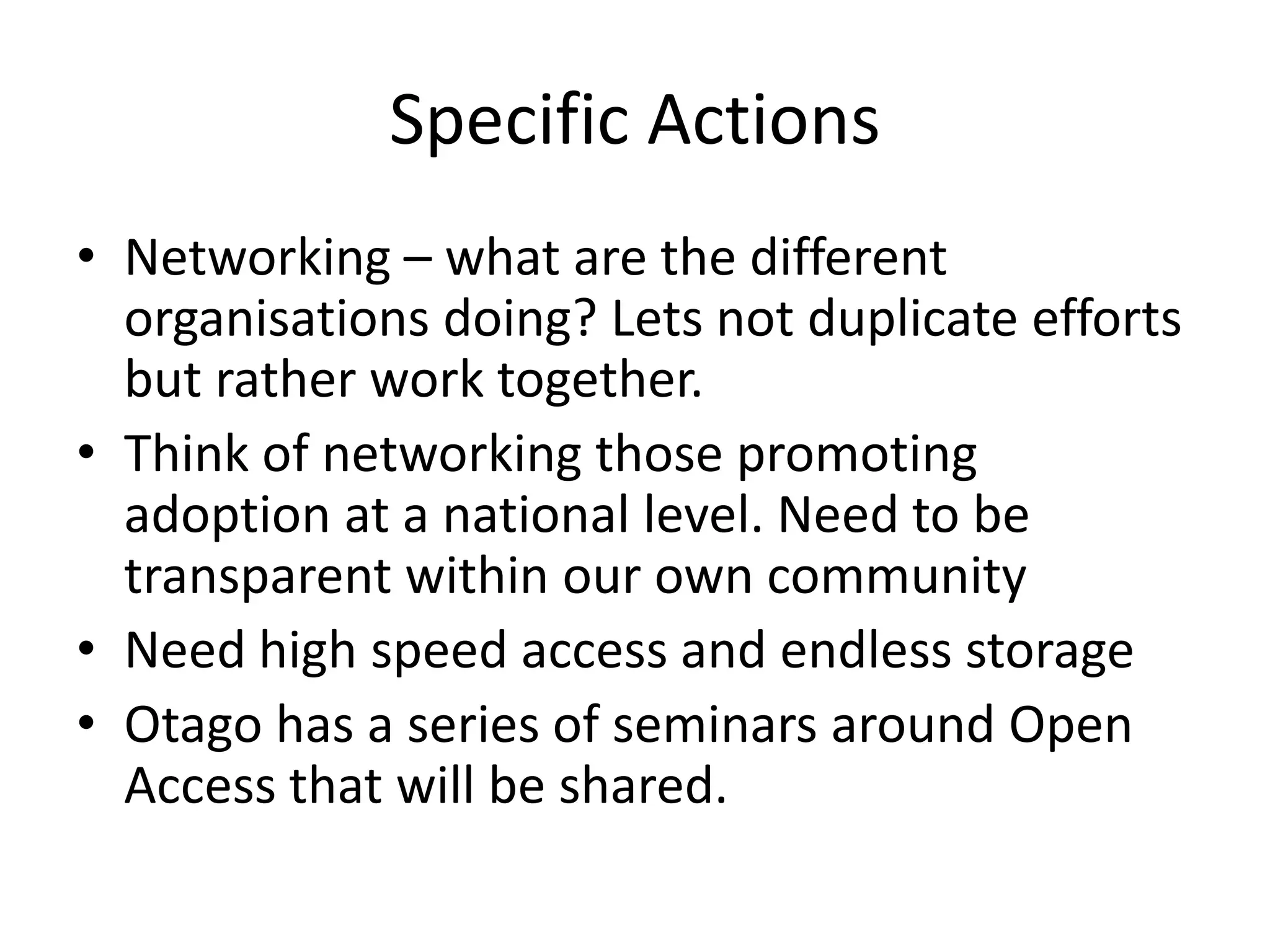 Specific Actions
• Networking – what are the different
  organisations doing? Lets not duplicate efforts
  but rather work together.
• Think of networking those promoting
  adoption at a national level. Need to be
  transparent within our own community
• Need high speed access and endless storage
• Otago has a series of seminars around Open
  Access that will be shared.
 