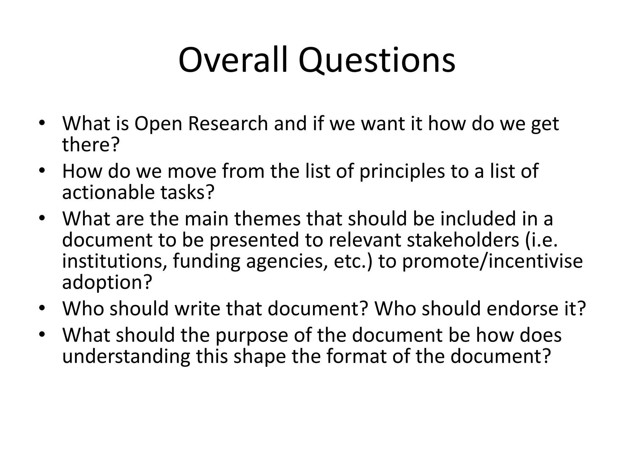 Overall Questions
• What is Open Research and if we want it how do we get
  there?
• How do we move from the list of principles to a list of
  actionable tasks?
• What are the main themes that should be included in a
  document to be presented to relevant stakeholders (i.e.
  institutions, funding agencies, etc.) to promote/incentivise
  adoption?
• Who should write that document? Who should endorse it?
• What should the purpose of the document be how does
  understanding this shape the format of the document?
 