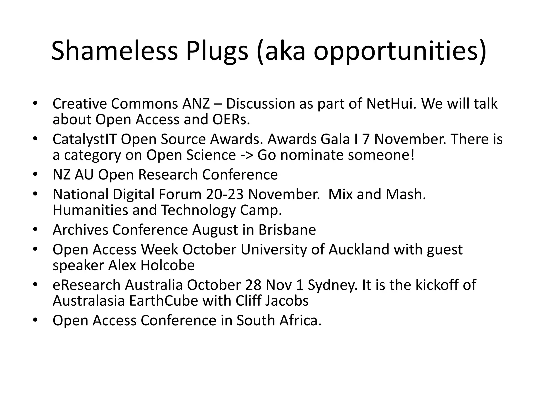 Shameless Plugs (aka opportunities)
• Creative Commons ANZ – Discussion as part of NetHui. We will talk
  about Open Access and OERs.
• CatalystIT Open Source Awards. Awards Gala I 7 November. There is
  a category on Open Science -> Go nominate someone!
• NZ AU Open Research Conference
• National Digital Forum 20-23 November. Mix and Mash.
  Humanities and Technology Camp.
• Archives Conference August in Brisbane
• Open Access Week October University of Auckland with guest
  speaker Alex Holcobe
• eResearch Australia October 28 Nov 1 Sydney. It is the kickoff of
  Australasia EarthCube with Cliff Jacobs
• Open Access Conference in South Africa.
 