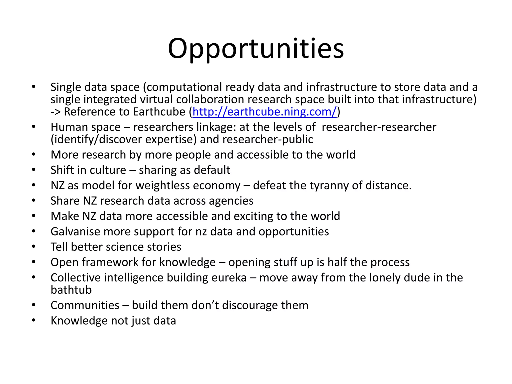 Opportunities
•   Single data space (computational ready data and infrastructure to store data and a
    single integrated virtual collaboration research space built into that infrastructure)
    -> Reference to Earthcube (http://earthcube.ning.com/)
•   Human space – researchers linkage: at the levels of researcher-researcher
    (identify/discover expertise) and researcher-public
•   More research by more people and accessible to the world
•   Shift in culture – sharing as default
•   NZ as model for weightless economy – defeat the tyranny of distance.
•   Share NZ research data across agencies
•   Make NZ data more accessible and exciting to the world
•   Galvanise more support for nz data and opportunities
•   Tell better science stories
•   Open framework for knowledge – opening stuff up is half the process
•   Collective intelligence building eureka – move away from the lonely dude in the
    bathtub
•   Communities – build them don’t discourage them
•   Knowledge not just data
 