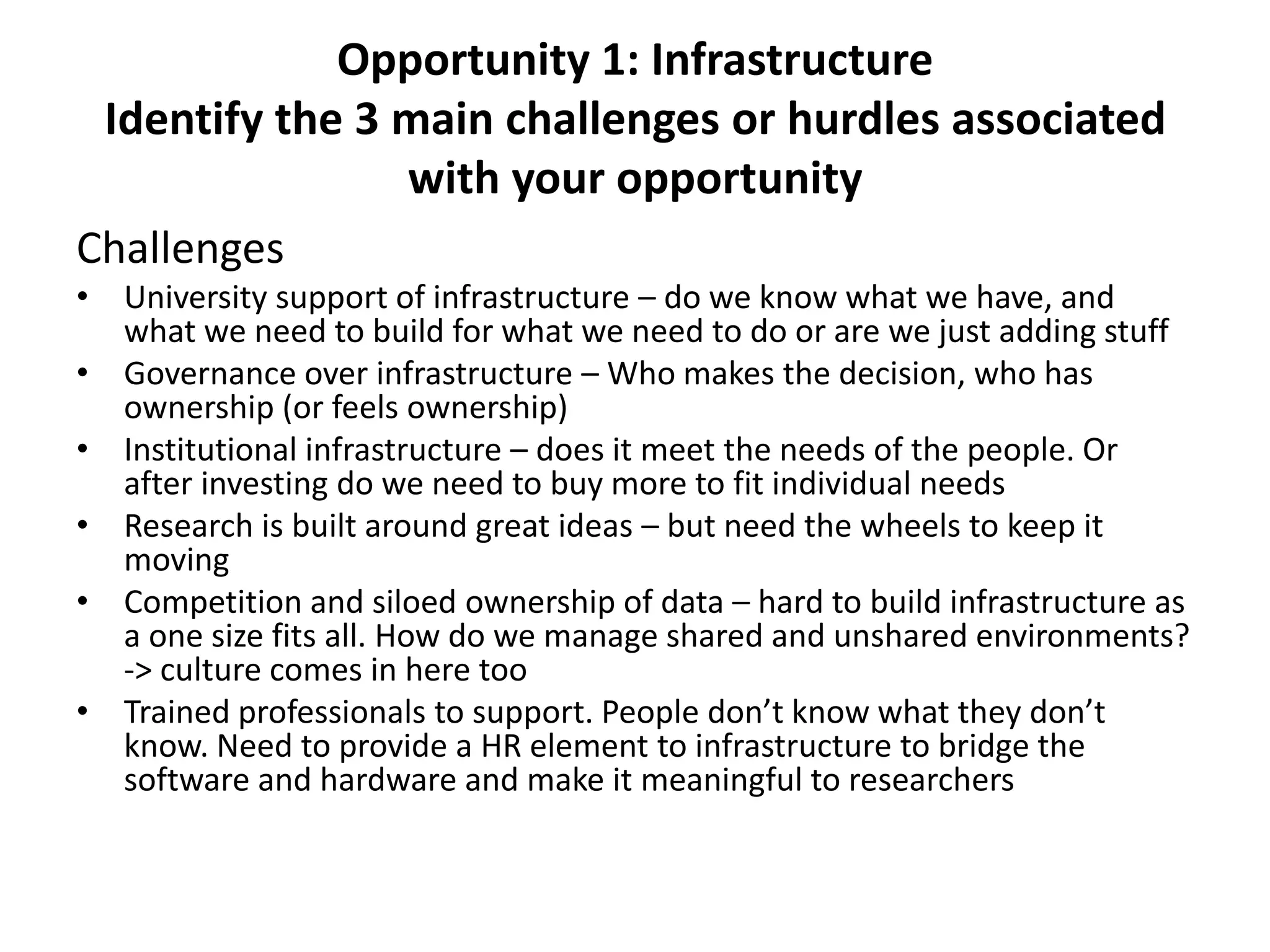 Opportunity 1: Infrastructure
 Identify the 3 main challenges or hurdles associated
                with your opportunity
Challenges
• University support of infrastructure – do we know what we have, and
  what we need to build for what we need to do or are we just adding stuff
• Governance over infrastructure – Who makes the decision, who has
  ownership (or feels ownership)
• Institutional infrastructure – does it meet the needs of the people. Or
  after investing do we need to buy more to fit individual needs
• Research is built around great ideas – but need the wheels to keep it
  moving
• Competition and siloed ownership of data – hard to build infrastructure as
  a one size fits all. How do we manage shared and unshared environments?
  -> culture comes in here too
• Trained professionals to support. People don’t know what they don’t
  know. Need to provide a HR element to infrastructure to bridge the
  software and hardware and make it meaningful to researchers
 