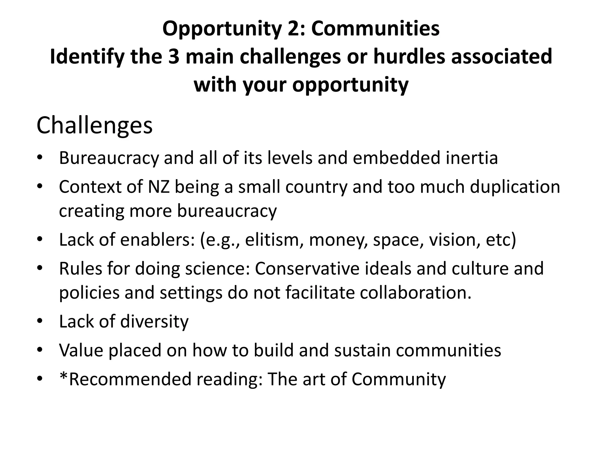 Opportunity 2: Communities
 Identify the 3 main challenges or hurdles associated
                with your opportunity
Challenges
• Bureaucracy and all of its levels and embedded inertia
• Context of NZ being a small country and too much duplication
  creating more bureaucracy
• Lack of enablers: (e.g., elitism, money, space, vision, etc)
• Rules for doing science: Conservative ideals and culture and
  policies and settings do not facilitate collaboration.
• Lack of diversity
• Value placed on how to build and sustain communities
• *Recommended reading: The art of Community
 
