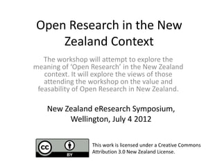 Open Research in the New
    Zealand Context
   The workshop will attempt to explore the
meaning of ‘Open Research’ in the New Zealand
   context. It will explore the views of those
   attending the workshop on the value and
 feasability of Open Research in New Zealand.

    New Zealand eResearch Symposium,
         Wellington, July 4 2012

                  This work is licensed under a Creative Commons
                  Attribution 3.0 New Zealand License.
 