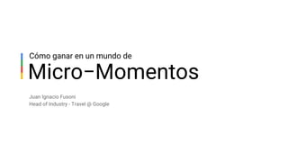 Micro−Momentos
Cómo ganar en un mundo de
Juan Ignacio Fusoni
Head of Industry - Travel @ Google
 