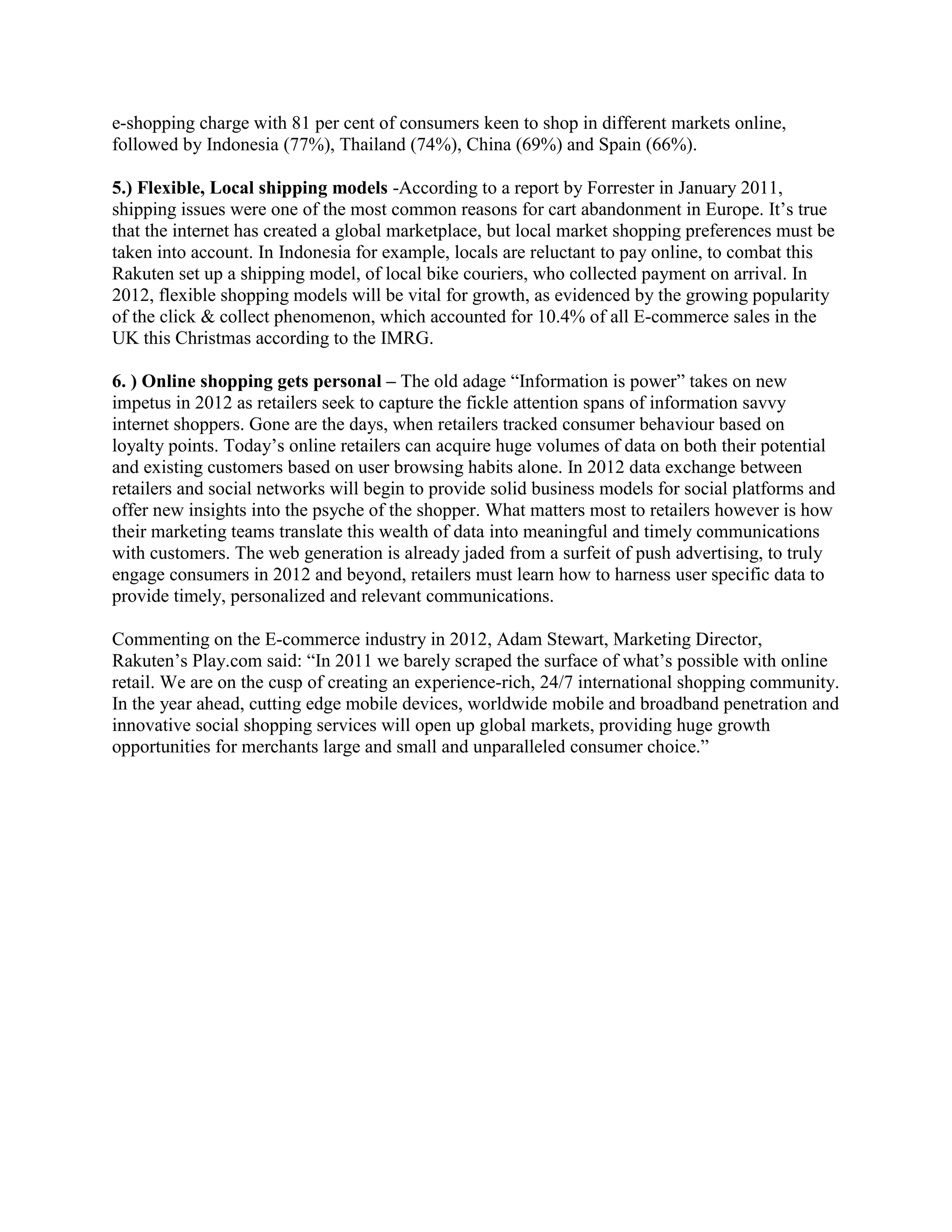e-shopping charge with 81 per cent of consumers keen to shop in different markets online,
followed by Indonesia (77%), Thailand (74%), China (69%) and Spain (66%).

5.) Flexible, Local shipping models -According to a report by Forrester in January 2011,
shipping issues were one of the most common reasons for cart abandonment in Europe. It’s true
that the internet has created a global marketplace, but local market shopping preferences must be
taken into account. In Indonesia for example, locals are reluctant to pay online, to combat this
Rakuten set up a shipping model, of local bike couriers, who collected payment on arrival. In
2012, flexible shopping models will be vital for growth, as evidenced by the growing popularity
of the click & collect phenomenon, which accounted for 10.4% of all E-commerce sales in the
UK this Christmas according to the IMRG.

6. ) Online shopping gets personal – The old adage “Information is power” takes on new
impetus in 2012 as retailers seek to capture the fickle attention spans of information savvy
internet shoppers. Gone are the days, when retailers tracked consumer behaviour based on
loyalty points. Today’s online retailers can acquire huge volumes of data on both their potential
and existing customers based on user browsing habits alone. In 2012 data exchange between
retailers and social networks will begin to provide solid business models for social platforms and
offer new insights into the psyche of the shopper. What matters most to retailers however is how
their marketing teams translate this wealth of data into meaningful and timely communications
with customers. The web generation is already jaded from a surfeit of push advertising, to truly
engage consumers in 2012 and beyond, retailers must learn how to harness user specific data to
provide timely, personalized and relevant communications.

Commenting on the E-commerce industry in 2012, Adam Stewart, Marketing Director,
Rakuten’s Play.com said: “In 2011 we barely scraped the surface of what’s possible with online
retail. We are on the cusp of creating an experience-rich, 24/7 international shopping community.
In the year ahead, cutting edge mobile devices, worldwide mobile and broadband penetration and
innovative social shopping services will open up global markets, providing huge growth
opportunities for merchants large and small and unparalleled consumer choice.”
 
