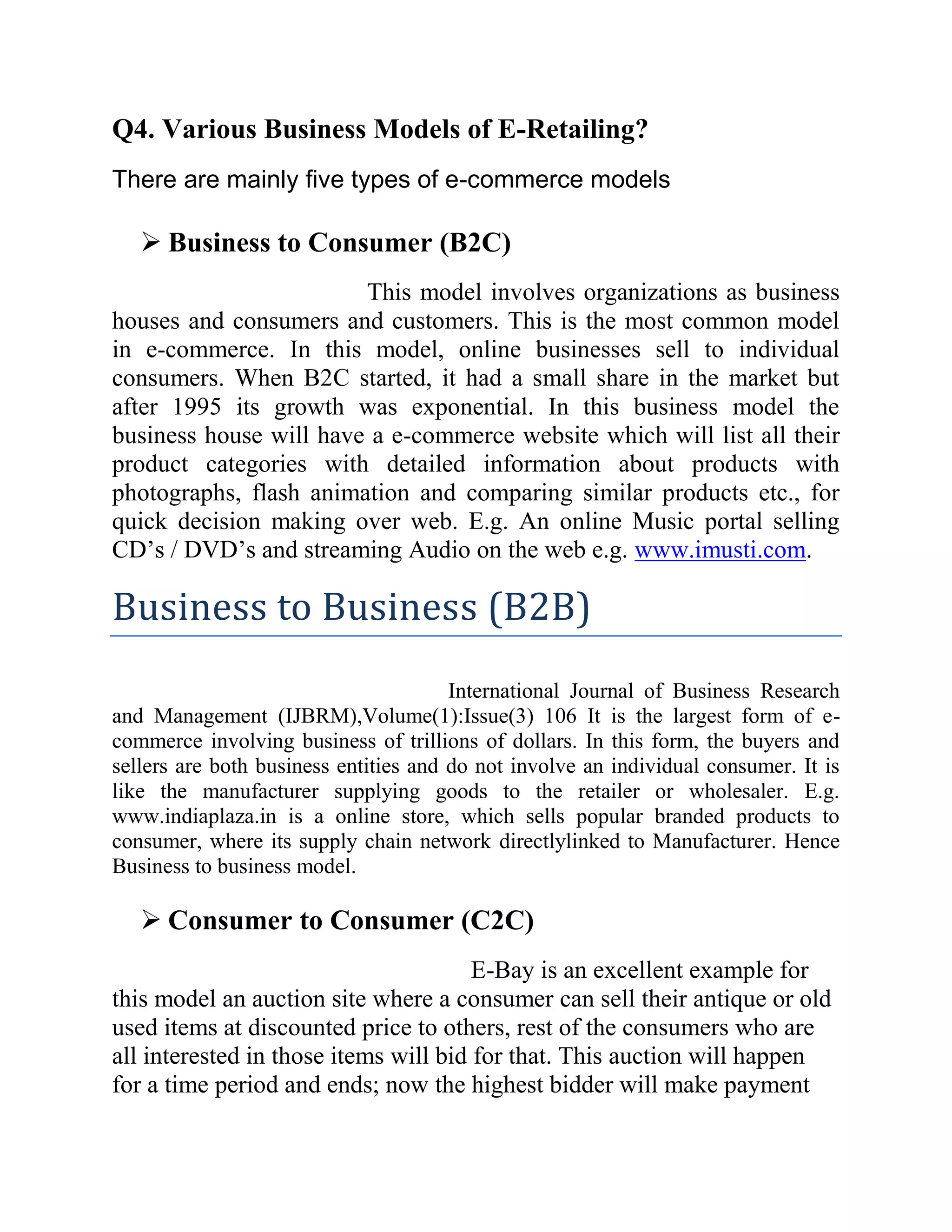 Q4. Various Business Models of E-Retailing?
There are mainly five types of e-commerce models

    Business to Consumer (B2C)
                        This model involves organizations as business
houses and consumers and customers. This is the most common model
in e-commerce. In this model, online businesses sell to individual
consumers. When B2C started, it had a small share in the market but
after 1995 its growth was exponential. In this business model the
business house will have a e-commerce website which will list all their
product categories with detailed information about products with
photographs, flash animation and comparing similar products etc., for
quick decision making over web. E.g. An online Music portal selling
CD’s / DVD’s and streaming Audio on the web e.g. www.imusti.com.

Business to Business (B2B)
                                       International Journal of Business Research
and Management (IJBRM),Volume(1):Issue(3) 106 It is the largest form of e-
commerce involving business of trillions of dollars. In this form, the buyers and
sellers are both business entities and do not involve an individual consumer. It is
like the manufacturer supplying goods to the retailer or wholesaler. E.g.
www.indiaplaza.in is a online store, which sells popular branded products to
consumer, where its supply chain network directlylinked to Manufacturer. Hence
Business to business model.

    Consumer to Consumer (C2C)
                                       E-Bay is an excellent example for
this model an auction site where a consumer can sell their antique or old
used items at discounted price to others, rest of the consumers who are
all interested in those items will bid for that. This auction will happen
for a time period and ends; now the highest bidder will make payment
 