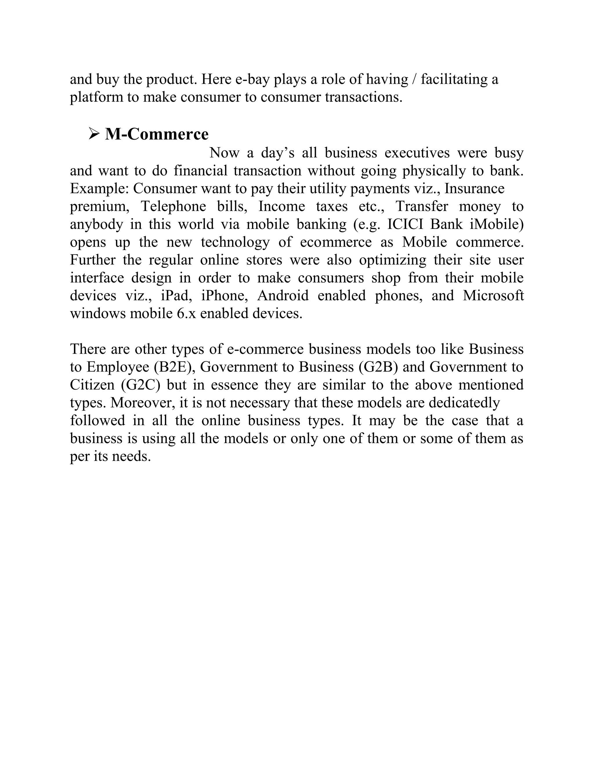 and buy the product. Here e-bay plays a role of having / facilitating a
platform to make consumer to consumer transactions.

   M-Commerce
                      Now a day’s all business executives were busy
and want to do financial transaction without going physically to bank.
Example: Consumer want to pay their utility payments viz., Insurance
premium, Telephone bills, Income taxes etc., Transfer money to
anybody in this world via mobile banking (e.g. ICICI Bank iMobile)
opens up the new technology of ecommerce as Mobile commerce.
Further the regular online stores were also optimizing their site user
interface design in order to make consumers shop from their mobile
devices viz., iPad, iPhone, Android enabled phones, and Microsoft
windows mobile 6.x enabled devices.

There are other types of e-commerce business models too like Business
to Employee (B2E), Government to Business (G2B) and Government to
Citizen (G2C) but in essence they are similar to the above mentioned
types. Moreover, it is not necessary that these models are dedicatedly
followed in all the online business types. It may be the case that a
business is using all the models or only one of them or some of them as
per its needs.
 