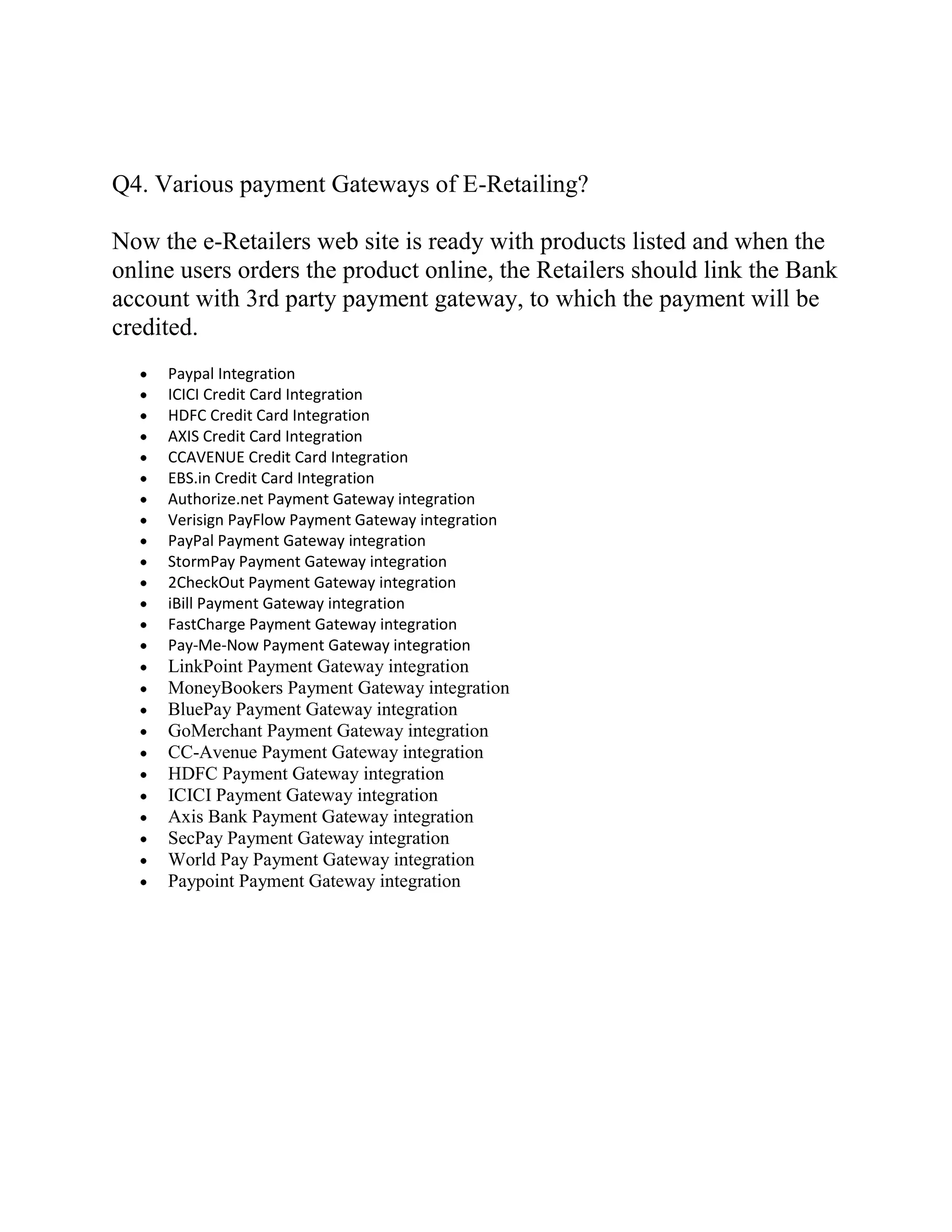 Q4. Various payment Gateways of E-Retailing?

Now the e-Retailers web site is ready with products listed and when the
online users orders the product online, the Retailers should link the Bank
account with 3rd party payment gateway, to which the payment will be
credited.
     Paypal Integration
     ICICI Credit Card Integration
     HDFC Credit Card Integration
     AXIS Credit Card Integration
     CCAVENUE Credit Card Integration
     EBS.in Credit Card Integration
     Authorize.net Payment Gateway integration
     Verisign PayFlow Payment Gateway integration
     PayPal Payment Gateway integration
     StormPay Payment Gateway integration
     2CheckOut Payment Gateway integration
     iBill Payment Gateway integration
     FastCharge Payment Gateway integration
     Pay-Me-Now Payment Gateway integration
     LinkPoint Payment Gateway integration
     MoneyBookers Payment Gateway integration
     BluePay Payment Gateway integration
     GoMerchant Payment Gateway integration
     CC-Avenue Payment Gateway integration
     HDFC Payment Gateway integration
     ICICI Payment Gateway integration
     Axis Bank Payment Gateway integration
     SecPay Payment Gateway integration
     World Pay Payment Gateway integration
     Paypoint Payment Gateway integration
 