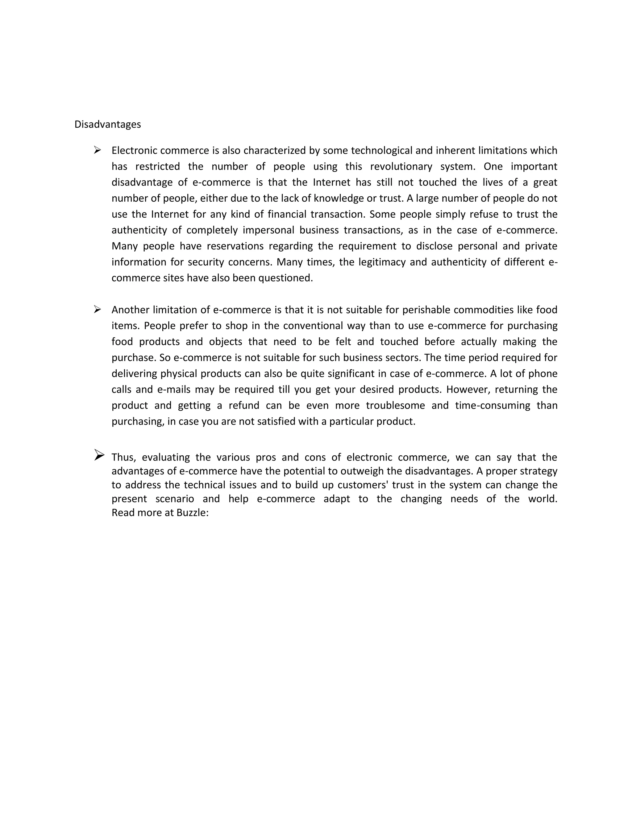 Disadvantages

    Electronic commerce is also characterized by some technological and inherent limitations which
     has restricted the number of people using this revolutionary system. One important
     disadvantage of e-commerce is that the Internet has still not touched the lives of a great
     number of people, either due to the lack of knowledge or trust. A large number of people do not
     use the Internet for any kind of financial transaction. Some people simply refuse to trust the
     authenticity of completely impersonal business transactions, as in the case of e-commerce.
     Many people have reservations regarding the requirement to disclose personal and private
     information for security concerns. Many times, the legitimacy and authenticity of different e-
     commerce sites have also been questioned.

    Another limitation of e-commerce is that it is not suitable for perishable commodities like food
     items. People prefer to shop in the conventional way than to use e-commerce for purchasing
     food products and objects that need to be felt and touched before actually making the
     purchase. So e-commerce is not suitable for such business sectors. The time period required for
     delivering physical products can also be quite significant in case of e-commerce. A lot of phone
     calls and e-mails may be required till you get your desired products. However, returning the
     product and getting a refund can be even more troublesome and time-consuming than
     purchasing, in case you are not satisfied with a particular product.


      Thus, evaluating the various pros and cons of electronic commerce, we can say that the
       advantages of e-commerce have the potential to outweigh the disadvantages. A proper strategy
       to address the technical issues and to build up customers' trust in the system can change the
       present scenario and help e-commerce adapt to the changing needs of the world.
       Read more at Buzzle:
 