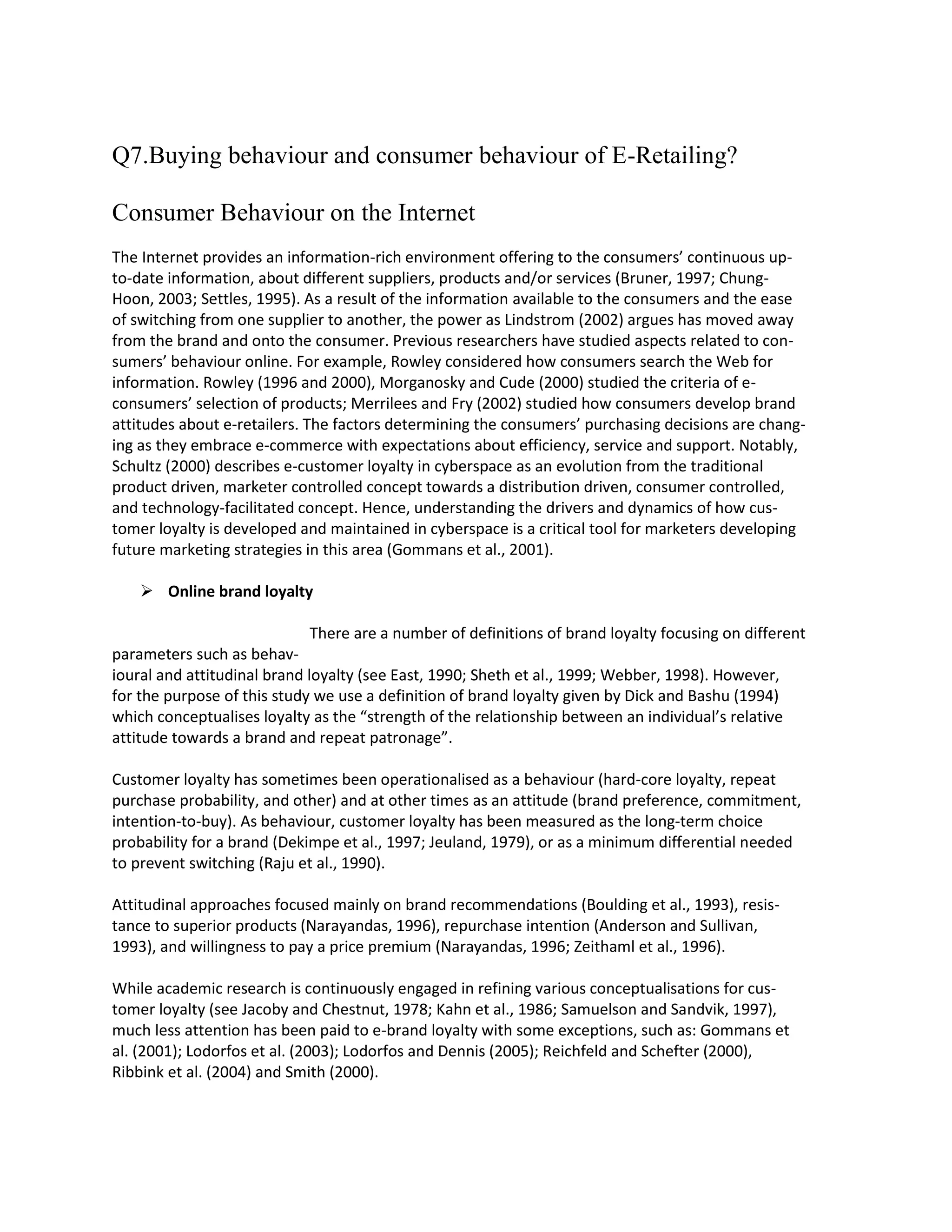 Q7.Buying behaviour and consumer behaviour of E-Retailing?

Consumer Behaviour on the Internet
The Internet provides an information-rich environment offering to the consumers’ continuous up-
to-date information, about different suppliers, products and/or services (Bruner, 1997; Chung-
Hoon, 2003; Settles, 1995). As a result of the information available to the consumers and the ease
of switching from one supplier to another, the power as Lindstrom (2002) argues has moved away
from the brand and onto the consumer. Previous researchers have studied aspects related to con-
sumers’ behaviour online. For example, Rowley considered how consumers search the Web for
information. Rowley (1996 and 2000), Morganosky and Cude (2000) studied the criteria of e-
consumers’ selection of products; Merrilees and Fry (2002) studied how consumers develop brand
attitudes about e-retailers. The factors determining the consumers’ purchasing decisions are chang-
ing as they embrace e-commerce with expectations about efficiency, service and support. Notably,
Schultz (2000) describes e-customer loyalty in cyberspace as an evolution from the traditional
product driven, marketer controlled concept towards a distribution driven, consumer controlled,
and technology-facilitated concept. Hence, understanding the drivers and dynamics of how cus-
tomer loyalty is developed and maintained in cyberspace is a critical tool for marketers developing
future marketing strategies in this area (Gommans et al., 2001).

     Online brand loyalty

                              There are a number of definitions of brand loyalty focusing on different
parameters such as behav-
ioural and attitudinal brand loyalty (see East, 1990; Sheth et al., 1999; Webber, 1998). However,
for the purpose of this study we use a definition of brand loyalty given by Dick and Bashu (1994)
which conceptualises loyalty as the “strength of the relationship between an individual’s relative
attitude towards a brand and repeat patronage”.

Customer loyalty has sometimes been operationalised as a behaviour (hard-core loyalty, repeat
purchase probability, and other) and at other times as an attitude (brand preference, commitment,
intention-to-buy). As behaviour, customer loyalty has been measured as the long-term choice
probability for a brand (Dekimpe et al., 1997; Jeuland, 1979), or as a minimum differential needed
to prevent switching (Raju et al., 1990).

Attitudinal approaches focused mainly on brand recommendations (Boulding et al., 1993), resis-
tance to superior products (Narayandas, 1996), repurchase intention (Anderson and Sullivan,
1993), and willingness to pay a price premium (Narayandas, 1996; Zeithaml et al., 1996).

While academic research is continuously engaged in refining various conceptualisations for cus-
tomer loyalty (see Jacoby and Chestnut, 1978; Kahn et al., 1986; Samuelson and Sandvik, 1997),
much less attention has been paid to e-brand loyalty with some exceptions, such as: Gommans et
al. (2001); Lodorfos et al. (2003); Lodorfos and Dennis (2005); Reichfeld and Schefter (2000),
Ribbink et al. (2004) and Smith (2000).
 