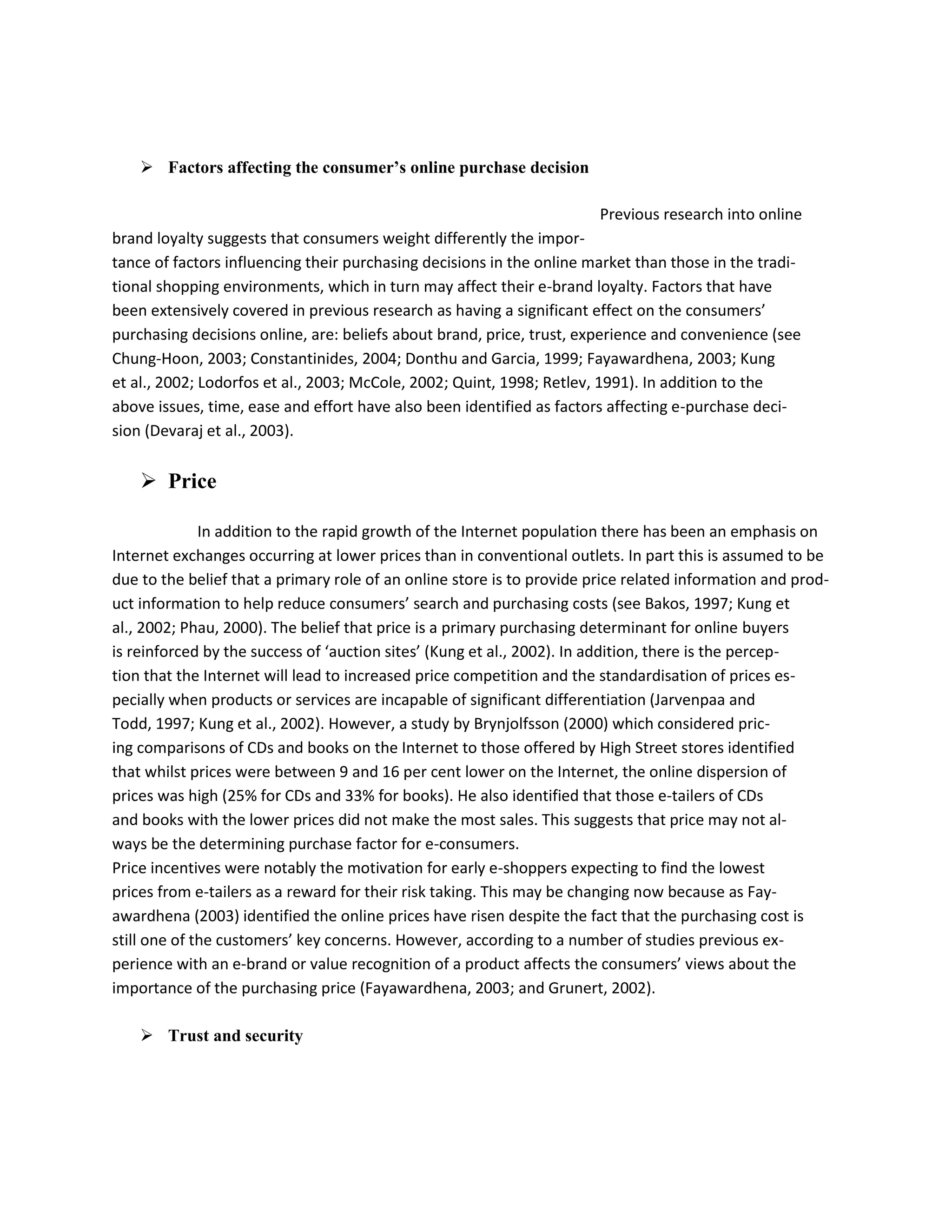  Factors affecting the consumer’s online purchase decision

                                                                        Previous research into online
brand loyalty suggests that consumers weight differently the impor-
tance of factors influencing their purchasing decisions in the online market than those in the tradi-
tional shopping environments, which in turn may affect their e-brand loyalty. Factors that have
been extensively covered in previous research as having a significant effect on the consumers’
purchasing decisions online, are: beliefs about brand, price, trust, experience and convenience (see
Chung-Hoon, 2003; Constantinides, 2004; Donthu and Garcia, 1999; Fayawardhena, 2003; Kung
et al., 2002; Lodorfos et al., 2003; McCole, 2002; Quint, 1998; Retlev, 1991). In addition to the
above issues, time, ease and effort have also been identified as factors affecting e-purchase deci-
sion (Devaraj et al., 2003).


     Price

              In addition to the rapid growth of the Internet population there has been an emphasis on
Internet exchanges occurring at lower prices than in conventional outlets. In part this is assumed to be
due to the belief that a primary role of an online store is to provide price related information and prod-
uct information to help reduce consumers’ search and purchasing costs (see Bakos, 1997; Kung et
al., 2002; Phau, 2000). The belief that price is a primary purchasing determinant for online buyers
is reinforced by the success of ‘auction sites’ (Kung et al., 2002). In addition, there is the percep-
tion that the Internet will lead to increased price competition and the standardisation of prices es-
pecially when products or services are incapable of significant differentiation (Jarvenpaa and
Todd, 1997; Kung et al., 2002). However, a study by Brynjolfsson (2000) which considered pric-
ing comparisons of CDs and books on the Internet to those offered by High Street stores identified
that whilst prices were between 9 and 16 per cent lower on the Internet, the online dispersion of
prices was high (25% for CDs and 33% for books). He also identified that those e-tailers of CDs
and books with the lower prices did not make the most sales. This suggests that price may not al-
ways be the determining purchase factor for e-consumers.
Price incentives were notably the motivation for early e-shoppers expecting to find the lowest
prices from e-tailers as a reward for their risk taking. This may be changing now because as Fay-
awardhena (2003) identified the online prices have risen despite the fact that the purchasing cost is
still one of the customers’ key concerns. However, according to a number of studies previous ex-
perience with an e-brand or value recognition of a product affects the consumers’ views about the
importance of the purchasing price (Fayawardhena, 2003; and Grunert, 2002).

     Trust and security
 